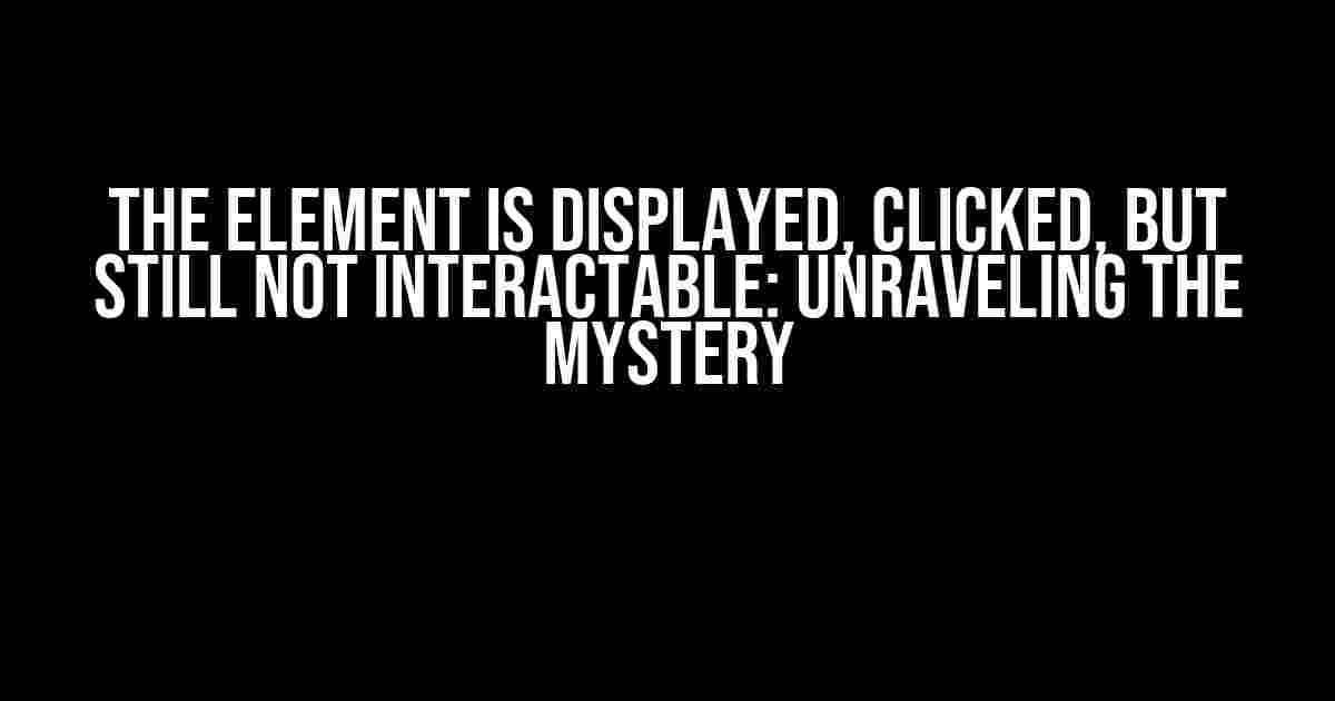 The Element is Displayed, Clicked, but Still Not Interactable: Unraveling the Mystery